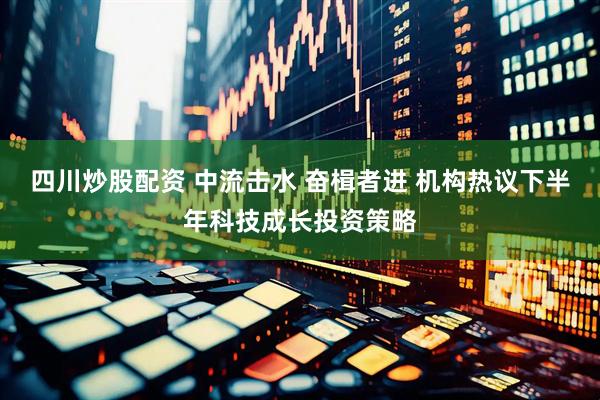 四川炒股配资 中流击水 奋楫者进 机构热议下半年科技成长投资策略