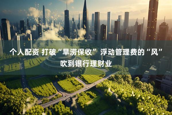 个人配资 打破“旱涝保收” 浮动管理费的“风”吹到银行理财业