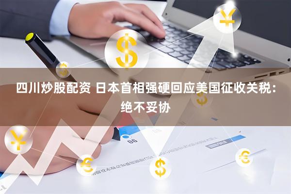 四川炒股配资 日本首相强硬回应美国征收关税：绝不妥协