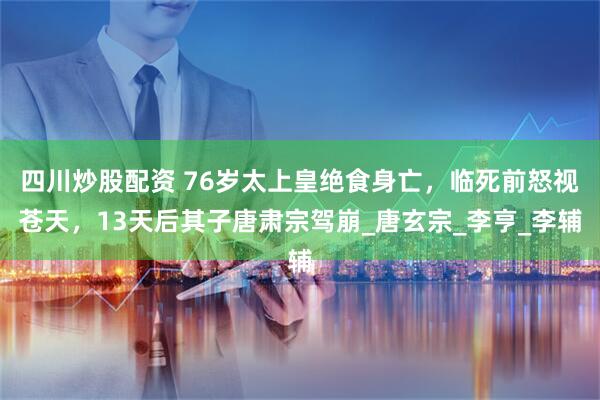 四川炒股配资 76岁太上皇绝食身亡，临死前怒视苍天，13天后其子唐肃宗驾崩_唐玄宗_李亨_李辅