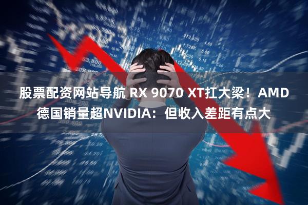 股票配资网站导航 RX 9070 XT扛大梁！AMD德国销量超NVIDIA：但收入差距有点大