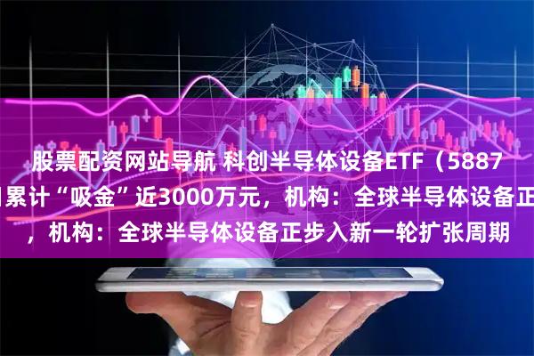 股票配资网站导航 科创半导体设备ETF（588710）涨超1%，近5日累计“吸金”近3000万元，机构：全球半导体设备正步入新一轮扩张周期