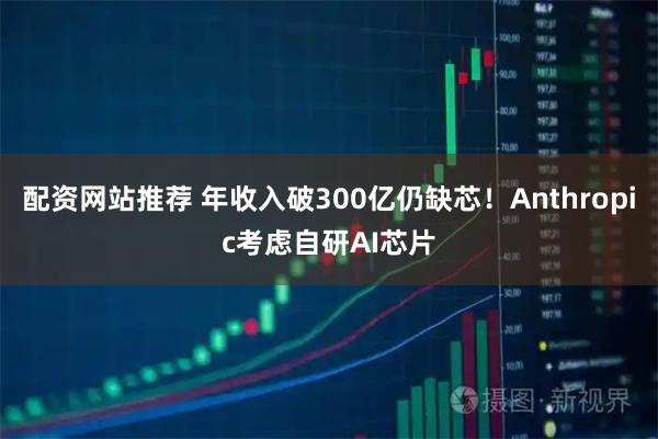 配资网站推荐 年收入破300亿仍缺芯！Anthropic考虑自研AI芯片