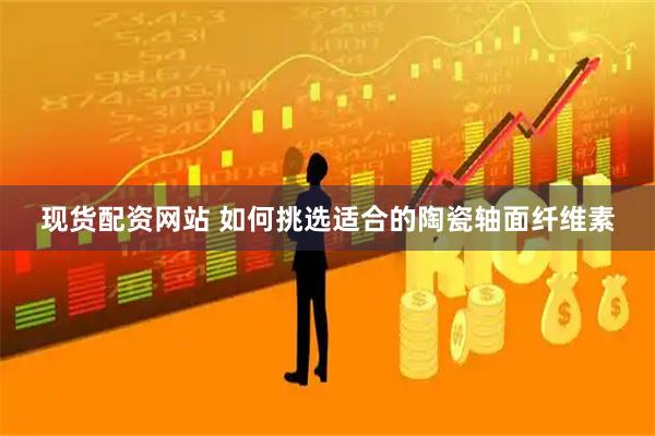 现货配资网站 如何挑选适合的陶瓷轴面纤维素