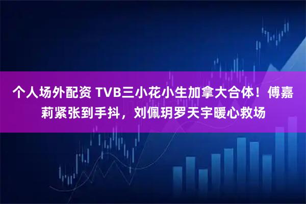 个人场外配资 TVB三小花小生加拿大合体！傅嘉莉紧张到手抖，刘佩玥罗天宇暖心救场