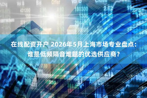 在线配资开户 2026年5月上海市场专业盘点：谁是低频隔音难题的优选供应商？