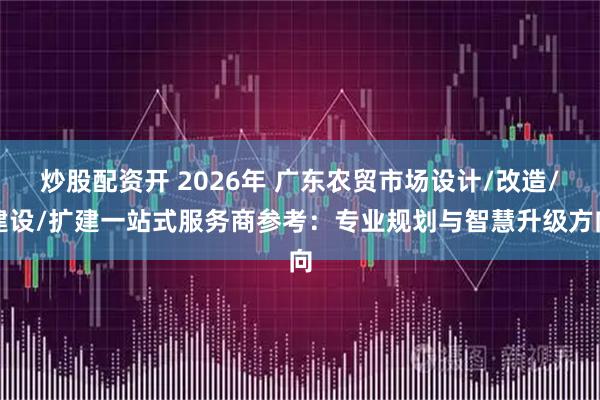 炒股配资开 2026年 广东农贸市场设计/改造/建设/扩建一站式服务商参考：专业规划与智慧升级方向
