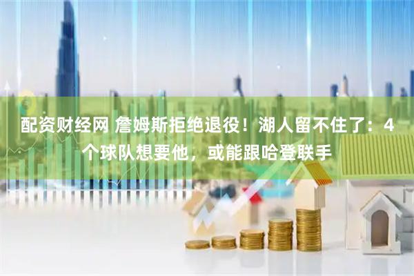 配资财经网 詹姆斯拒绝退役！湖人留不住了：4个球队想要他，或能跟哈登联手