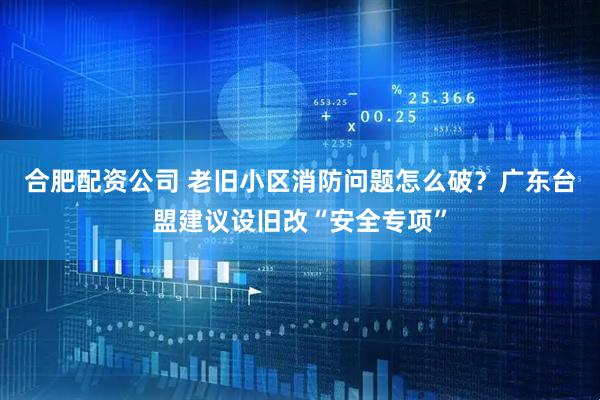 合肥配资公司 老旧小区消防问题怎么破？广东台盟建议设旧改“安全专项”