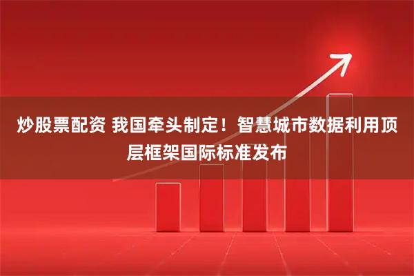 炒股票配资 我国牵头制定！智慧城市数据利用顶层框架国际标准发布