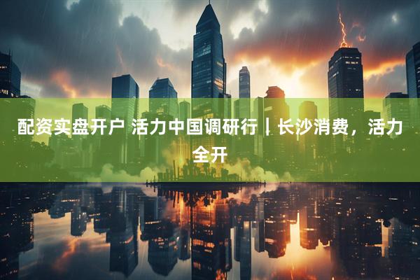 配资实盘开户 活力中国调研行｜长沙消费，活力全开